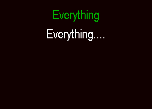 Everything...