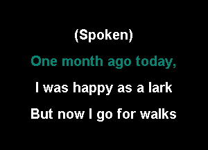 (Spoken)

One month ago today,

I was happy as a lark

But now I go for walks
