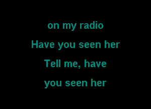 on my radio

Have you seen her

Tell me, have

you seen her