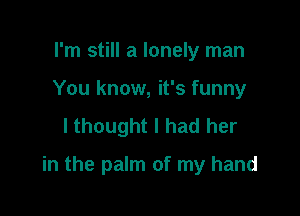 I'm still a lonely man
You know, it's funny
lthought I had her

in the palm of my hand