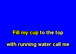 Fill my cup to the top

with running water call me