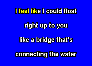 I feel like I could float

right up to you

like a bridge that's

connecting the water