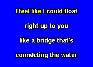 I feel like I could float

right up to you

like a bridge that's

connecting the water