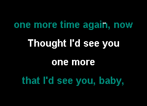 one more time again, now
Thought I'd see you

one more

that I'd see you, baby,