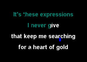 It's fhese expressions

I never give

that keep me sealiching

for a heart of gold