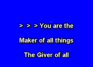 t You are the

Maker of all things

The Giver of all