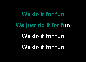We do it for fun

We just do it for fun

We do it for fun
We do it for fun