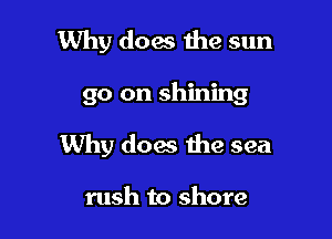 Why does the sun

go on shining

Why does the sea

rush to shore