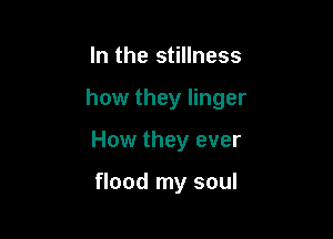 In the stillness

how they linger

How they ever

flood my soul