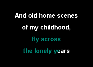 And old home scenes
of my childhood,

fly across

the lonely years
