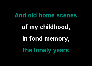 And old home scenes

of my childhood,

in fond memory,

the lonely years