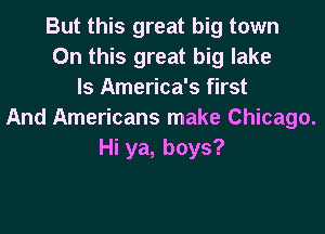 But this great big town
On this great big lake
ls America's first

And Americans make Chicago.
Hi ya, boys?