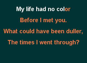 My life had no color
Before I met you.

What could have been duller,

The times I went through?