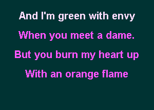 And I'm green with envy

When you meet a dame.

But you burn my heart up

With an orange flame