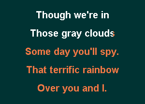 Though we're in

Those gray clouds

Some day you'll spy.

That terrific rainbow

Over you and l.