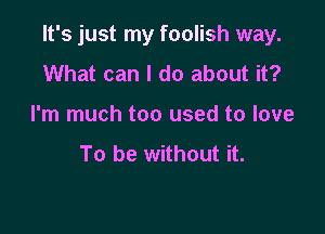 It's just my foolish way.

What can I do about it?
I'm much too used to love
To be without it.