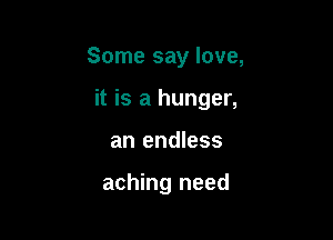 Some say love,

it is a hunger,
an endless

aching need