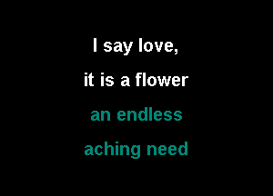 I say love,
it is a flower

an endless

aching need
