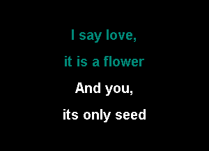 I say love,
it is a flower

And you,

its only seed