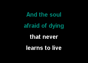 And the soul

afraid of dying

that never

learns to live