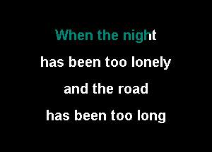 When the night
has been too lonely

and the road

has been too long