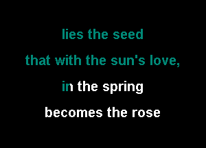 lies the seed

that with the sun's love,

in the spring

becomes the rose