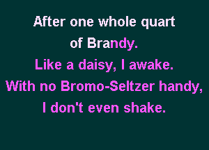 After one whole quart
of Brandy.
Like a daisy, I awake.

With no Bromo-Seltzer handy,
I don't even shake.