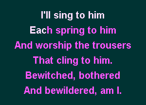 I'll sing to him
Each spring to him
And worship the trousers
That cling to him.
Bewitched, bothered

And bewildered, am I. l