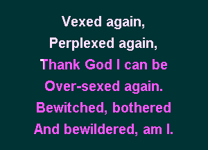 Vexed again,
Perplexed again,
Thank God I can be
Over-sexed again.
Bewitched, bothered

And bewildered, am I. l