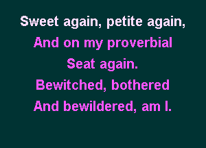 Sweet again, petite again,
And on my proverbial
Seat again.

Bewitched, bothered
And bewildered, am I.

g