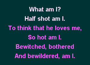 What am I?
Half shot am I.
To think that he loves me,

So hot am I.
Bewitched, bothered
And bewildered, am I.