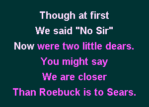 Though at first
We said No Sir
Now were two little dears.

You might say
We are closer
Than Roebuck is to Sears.