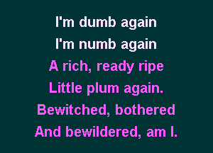 I'm dumb again
I'm numb again
A rich, ready ripe

Little plum again.
Bewitched, bothered
And bewildered, am I.