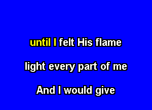 until I felt His flame

light every part of me

And I would give