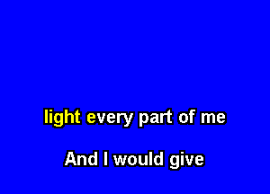 light every part of me

And I would give