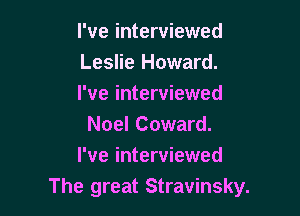 I've interviewed
Leslie Howard.
I've interviewed

Noel Coward.
I've interviewed
The great Stravinsky.