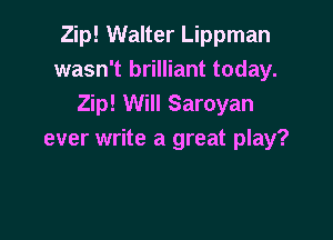 Zip! Walter Lippman
wasn't brilliant today.
Zip! Will Saroyan

ever write a great play?