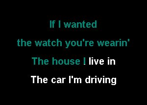 If I wanted
the watch you're wearin'

The house I live in

The car I'm driving