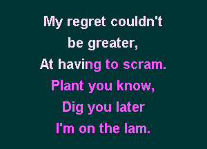 My regret couldn't
be greater,
At having to scram.

Plant you know,
Dig you later
I'm on the lam.