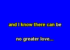 and I know there can be

no greater love...