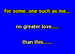 for some..one such as me...

no greater love .....

than this ......