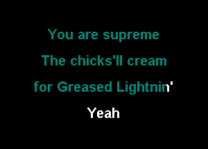 You are supreme

The chicks'll cream

for Greased Lightnin'
Yeah