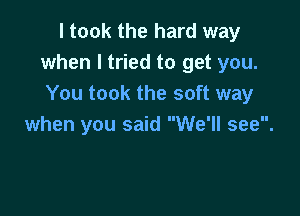 I took the hard way
when I tried to get you.
You took the soft way

when you said We'll see.