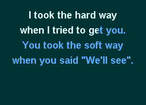 I took the hard way
when I tried to get you.
You took the soft way

when you said We'll see.