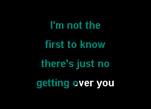 I'm not the
first to know

there's just no

getting over you