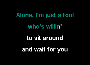 Alone, I'm just a fool
who's willin'

to sit around

and wait for you