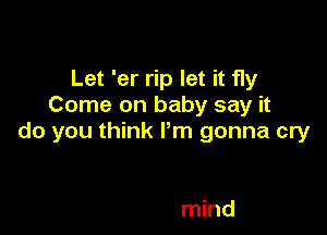 Let 'er rip let it fly
Come on baby say it

do you think Pm gonna cry

mind