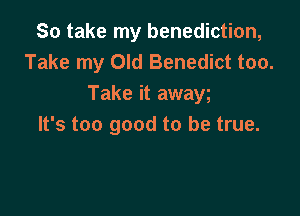 So take my benediction,
Take my Old Benedict too.
Take it awaw

It's too good to be true.