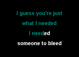I guess you're just

what I needed
lneeded

someone to bleed