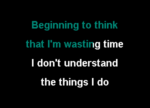 Beginning to think

that I'm wasting time

I don't understand
the things I do